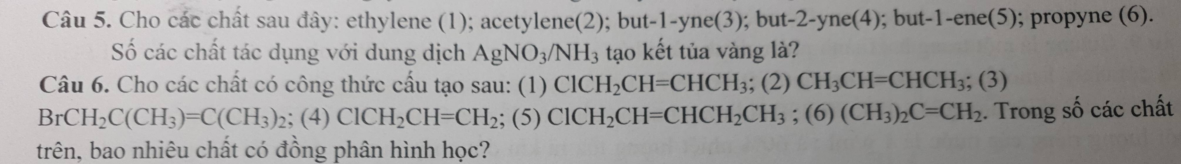 Cho các chất sau đây: ethylene (1); acetylene(2); but -1 -yne(3); but -2 -yne(4); but -1-ene(5); propyne (6). 
Số các chất tác dụng với dung dịch AgNO_3/NH_3 tạo kết tủa vàng là? 
Câu 6. Cho các chất có công thức cấu tạo sau: (1) ClCH_2CH=CHCH_3; (2) CH_3CH=CHCH_3;(3)
BrCH_2C(CH_3)=C(CH_3)_2; (4)ClCH_2CH=CH_2;(5) ClCH_2CH=CHCH_2CH_3; (6)(CH_3)_2C=CH_2. Trong số các chất 
trên, bao nhiêu chất có đồng phân hình học?