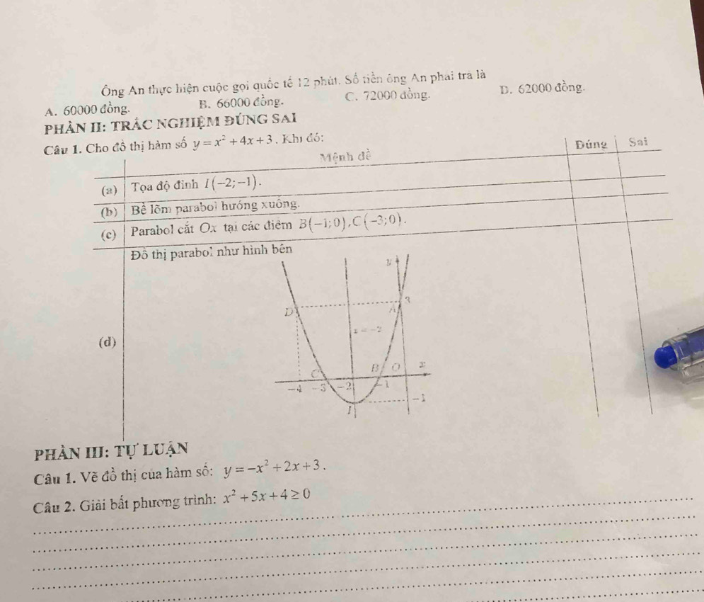 Ông An thực hiện cuộc gọi quốc tế 12 phút. Số tiền ông An phai trả là
A. 60000 đồng. B. 66000 đồng. C. 72000 đồng. D. 62000 đồng.
phÀN II: TRẬC NGHiệM đÚNG Sai
Câu 1. Cho đồ thị hàm số y=x^2+4x+3. Khi đó: Dúng Sai
Mệnh đề
(a) Tọa độ đinh I(-2;-1).
(b) Bề lõm parabol hướng xuống.
(c) Parabol cắt Ox tại các điểm B(-1;0),C(-3;0).
Đồ thị parabol như hìn
(d)
phần III: Tự luận
Câu 1. Về đồ thị của hàm số: y=-x^2+2x+3.
_
Câu 2. Giải bất phương trình: x^2+5x+4≥ 0
_
_
_
_