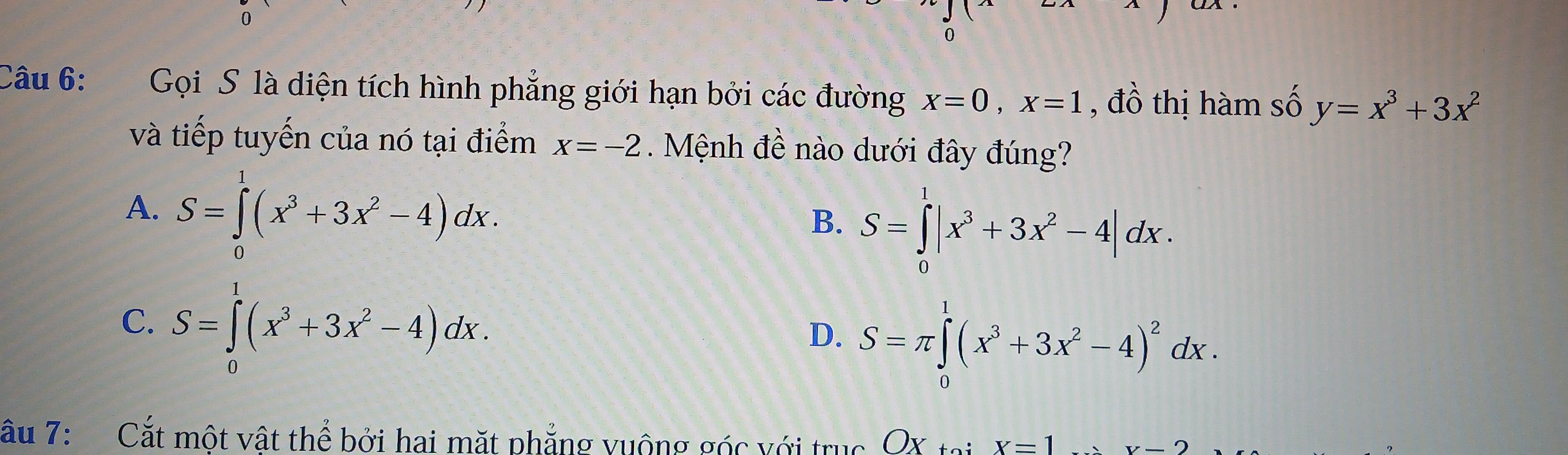 Gọi S là diện tích hình phẳng giới hạn bởi các đường x=0, x=1 , đồ thị hàm số y=x^3+3x^2
và tiếp tuyến của nó tại điểm x=-2 Mệnh đề nào dưới đây đúng?
A. S=∈tlimits _0^(2(x^3)+3x^2-4)dx.
B. S=∈tlimits _0^(1|x^3)+3x^2-4|dx.
C. S=∈tlimits _0^(1(x^3)+3x^2-4)dx.
D. S=π ∈tlimits _0^(1(x^3)+3x^2-4)^2dx. 
Câu 7: Cắt một vật thể bởi hai mặt phẳng vuộng góc với trục OX tại x=1