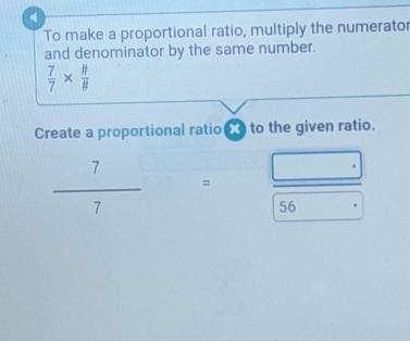 To make a proportional ratio, multiply the numerator 
and denominator by the same number.
 7/7 *  # /#  
Create a proportional ratio to the given ratio.
 7/7  =  (□ .)/56. 