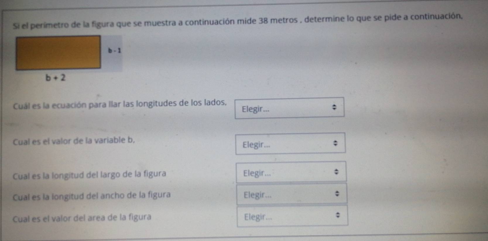 Si el perimetro de la figura que se muestra a continuación mide 38 metros , determine lo que se pide a continuación,
Cuál es la ecuación para llar las longitudes de los lados, Elegir...
Cual es el valor de la variable b,
Elegir...
Cual es la longitud del largo de la figura Elegir...
Cual es la longitud del ancho de la figura Elegir...
Cual es el valor del area de la figura Elegir...