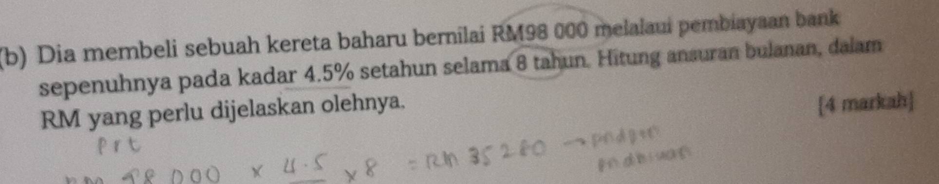 Dia membeli sebuah kereta baharu bernilai RM98 000 melalaui pembiayaan bank 
sepenuhnya pada kadar 4.5% setahun selama 8 tahun. Hitung ansuran bulanan, dalam
RM yang perlu dijelaskan olehnya. 
[4 markah]