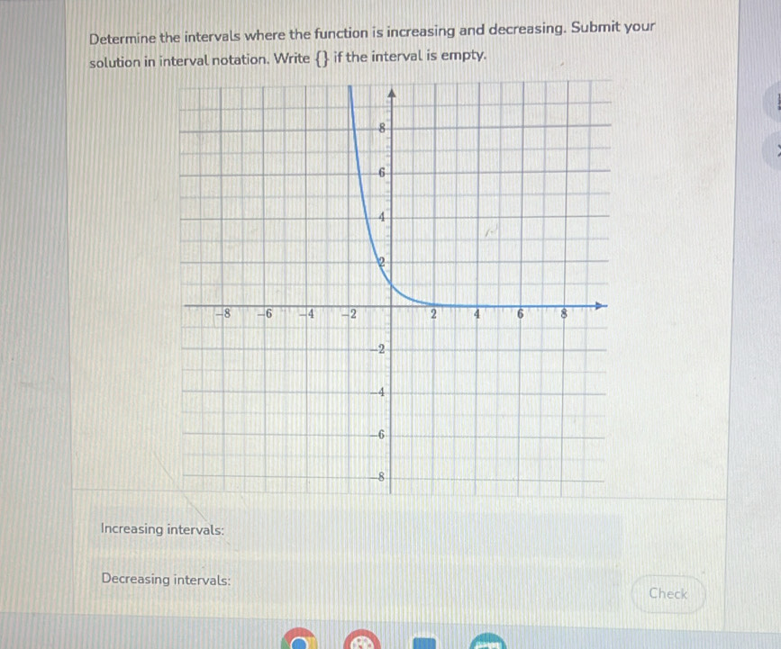 Determine the intervals where the function is increasing and decreasing. Submit your
solution in interval notation. Write  if the interval is empty.
Increasing intervals:
Decreasing intervals:
Check