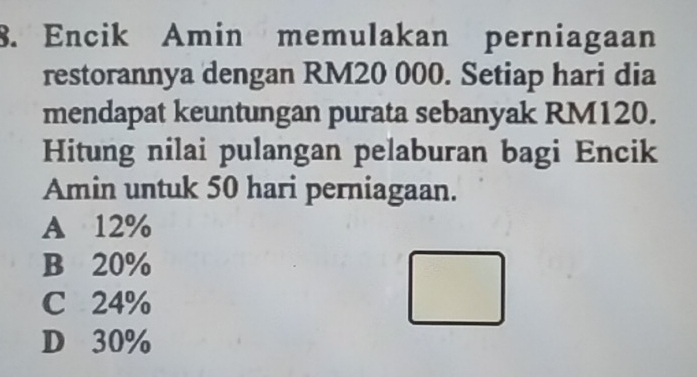 Encik Amin memulakan perniagaan
restorannya dengan RM20 000. Setiap hari dia
mendapat keuntungan purata sebanyak RM120.
Hitung nilai pulangan pelaburan bagi Encik
Amin untuk 50 hari perniagaan.
A 12%
B 20%
C 24%
D 30%