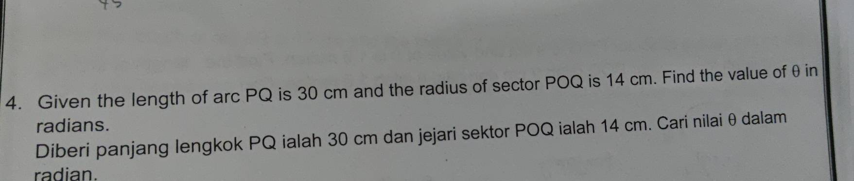 Given the length of arc PQ is 30 cm and the radius of sector POQ is 14 cm. Find the value of θ in 
radians. 
Diberi panjang lengkok PQ ialah 30 cm dan jejari sektor POQ ialah 14 cm. Cari nilai θ dalam 
radian.