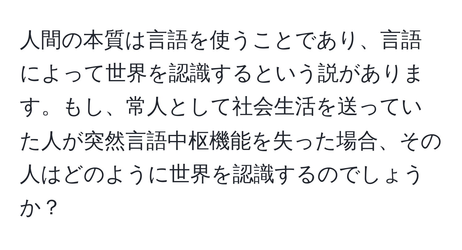 人間の本質は言語を使うことであり、言語によって世界を認識するという説があります。もし、常人として社会生活を送っていた人が突然言語中枢機能を失った場合、その人はどのように世界を認識するのでしょうか？