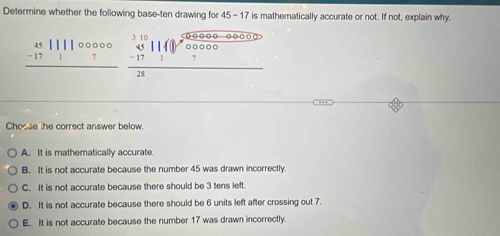 Determine whether the following base-ten drawing for 45 - 17 is mathematically accurate or not. If not, explain why.
beginarrayr 45||||00000 -17||7 hline endarray beginarrayr 310 45 -0 _ 10000010beginarrayr 505000-00000 hline 280000 hline 7endarray 
Choose the correct answer below.
A. It is mathematically accurate.
B. It is not accurate because the number 45 was drawn incorrectly.
C. It is not accurate because there should be 3 tens left.
D. It is not accurate because there should be 6 units left after crossing out 7.
E. It is not accurate because the number 17 was drawn incorrectly.