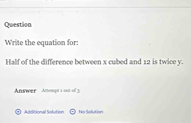 Question
Write the equation for:
Half of the difference between x cubed and 12 is twice y.
Answer Attempt 1 out of 3
Additional Solution No Solution