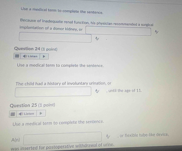 Use a medical term to complete the sentence. 
Because of inadequate renal function, his physician recommended a surgical 
implantation of a donor kidney, or □  y 
~ 
Question 24 (1 point) 
Listen 
Use a medical term to complete the sentence. 
The child had a history of involuntary urination, or 
, until the age of 11. 
Question 25 (1 point) 
Listen 
Use a medical term to complete the sentence.
A(n) (sqrt(2)-1)^2+(sqrt(2)-1)^2=4 A , or flexible tube-like device. 
was inserted for postoperative withdrawal of urine.