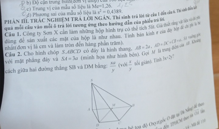 Độ cận trung binh(đơn vị điợp) của loc
c) Trung vị của mẫu số liệu là Me =1, 26. 
PHẢN III. TRÁC NGHIỆM TRẢ LờI NGÁN. Thí sinh trã lời từ câu 1 đến câu 6. Thí sinh diền kết d) Phương sai của mẫu số liệu là s^2=0,4389. 
quả mỗi câu vào mỗi ô tra lời tương ứng theo hướng dẫn của phiếu trả lời.
Câu 1. Công ty Sơn X cần làm những hộp hình trụ có thể tích 5lit. Giả thiết rằng vật liệu và chi phíi
dùng đề sản xuất các mặt của hộp là như nhau. Tính bán kính r của đấy hộp để chi phi là ba
. SA vuống góc
nhất(đơn vị là cm và làm tròn đến hàng phần trăm).
với mặt phăng đáy và SA=3a (minh họa như hình bên). Gọi M là trung điểm của AB. Khoảng AB=2a, AD=DC=CB=a
Câu 2. Cho hình chóp S. ABCD có đáy là hình thang,
cách giữa hai đường thắng SB và DM bằng:  xa/y  (với  x/y  tối giản). Tính 3x+2y. 
T l a độ Oxyz (gốc O đặt tại Đà Nẵng) để thei
n đến TPHCM theo t vector OI
34 - Mã đế 110