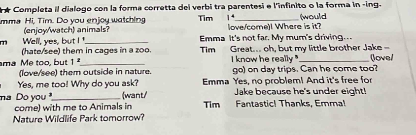 Completa il dialogo con la forma corretta dei verbi tra parentesi e l'infinito o la forma in -ing. 
mma Hi, Tim. Do you enjoy watching Tim 1^4 _ (would 
(enjoy/watch) animals? love/come)! Where is it? 
m Well, yes, but |^1 _ Emma It's not far. My mum's driving... 
(hate/see) them in cages in a zoo. Tim Great... oh, but my little brother Jake - 
ma Me too, but 1^2 _ I know he really "_ (love/ 
(love/see) them outside in nature. go) on day trips. Can he come too? 
Yes, me too! Why do you ask? Emma Yes, no problem! And it's free for 
ma Do you _(want/ 
Jake because he's under eight! 
come) with me to Animals in Tim Fantastic! Thanks, Emma! 
Nature Wildlife Park tomorrow?