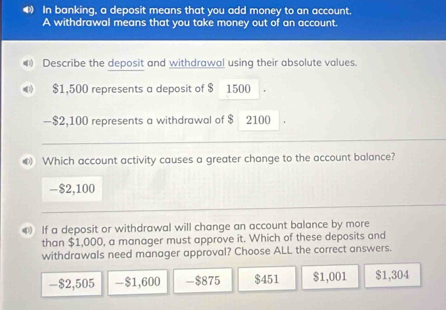 In banking, a deposit means that you add money to an account.
A withdrawal means that you take money out of an account.
Describe the deposit and withdrawal using their absolute values.
D) $1,500 represents a deposit of $ 1500
— $2,100 represents a withdrawal of $ 2100
Which account activity causes a greater change to the account balance?
- $2,100
If a deposit or withdrawal will change an account balance by more
than $1,000, a manager must approve it. Which of these deposits and
withdrawals need manager approval? Choose ALL the correct answers.
-$2,505 -$1,600 -$875 $451 $1,001 $1,304