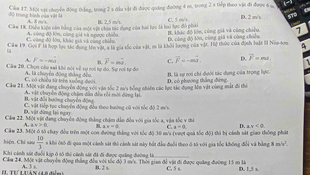 Một vật chuyển động thẳng, trong 2 s đầu vật đi được quãng đường 4 m, trong 2 s tiếp theo vật đi được 6 m.   
RECALL EN
độ trung bình của vật là D. 2 m/s. STO
A. 8 m/s. B. 2,5 m/s. C. 5 m/s
Câu 18. Điều kiện cân bằng của một vật chịu tác dụng của hai lực là hai lực đó phải
CONST
A. cùng độ lớn, cùng giá và ngược chiều.
B. khác độ lớn, cùng giá và cùng chiều.
7
C. cùng độ lớn, khác giá và cùng chiều.
D. cùng độ lớn, cùng giá và cùng chiều.
Câu 19. Gọi F là hợp lực tác dụng lên vật, a là gia tốc của vật, m là khối lượng của vật. Hệ thức của định luật II Niu-tơn 4
là
A. F=-moverline a. vector F=mvector a. C. vector F=-mvector a.
B.
D. vector F=ma.
1
Câu 20. Chọn câu sai khi nói về sự rơi tự do. Sự rơi tự do
A. là chuyển động thẳng đều.
B. là sự rơi chỉ dưới tác dụng của trọng lực.
C. có chiều từ trên xuống dưới.
D. có phương thắng đứng.
Câu 21. Một vật đang chuyển động với vận tốc 2 m/s bỗng nhiên các lực tác dụng lên vật cùng mất đi thì
A. vật chuyển động chậm dần đều rồi mới dừng lại.
B. vật đổi hướng chuyển động.
C. vật tiếp tục chuyển động đều theo hướng cũ với tốc độ 2 m/s.
D. vật dừng lại ngay.
Câu 22. Một vật đang chuyển động thẳng chậm dần đều với gia tốc a, vận tốc v thì
A. a.v>0. B. a.v=0. D. a.v<0.
C. a=0.
Câu 23. Một ô tô chạy đều trên một con đường thẳng với tốc độ 30 m/s (vượt quá tốc độ) thì bị cảnh sát giao thông phát
hiện. Chi sau  10/3  s khi ôtô đi qua một cảnh sát thì cảnh sát này bắt đầu đuổi theo ô tô với gia tốc không đổi và bằng 8m/s^2.
Khi cảnh sát đuổi kịp ô tô thì cảnh sát đã đi được quãng đường là,_
Câu 24. Một vật chuyển động thẳng đều với tốc độ 3 m/s. Thời gian để vật đi được quãng đường 15 m là
A. 3 s. B. 2 s. C. 5 s. D. 1,5 s.
II. TƯ LUÂN (4,0 điểm)