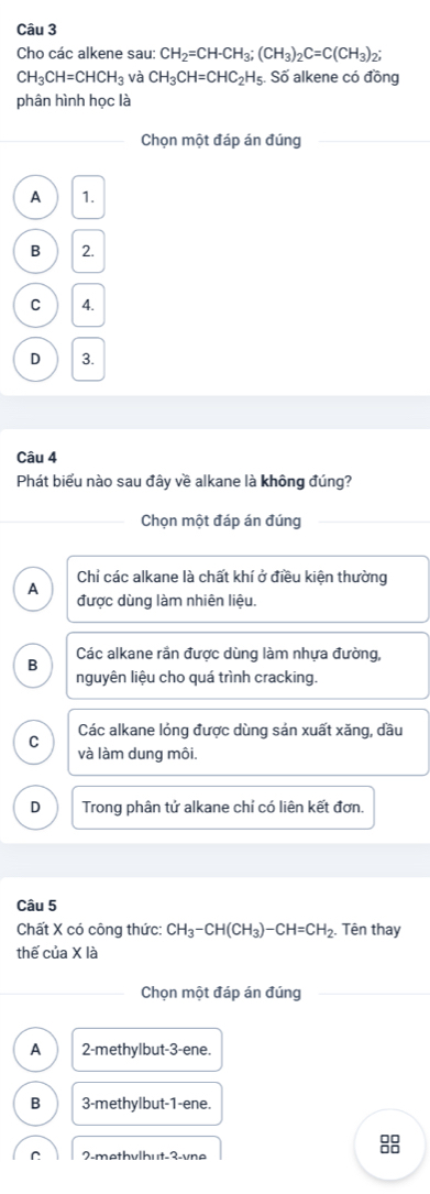 Cho các alkene sau: CH_2=CH-CH_3; (CH_3)_2C=C(CH_3)_2;
CH_3CH=CHCH_3 và CH_3CH=CHC_2H_5 Số alkene có đồng
phân hình học là
Chọn một đáp án đúng
A 1.
B 2.
C 4.
D 3.
Câu 4
Phát biểu nào sau đây về alkane là không đúng?
Chọn một đáp án đúng
Chỉ các alkane là chất khí ở điều kiện thường
A
được dùng làm nhiên liệu.
Các alkane rần được dùng làm nhựa đường,
B
nguyên liệu cho quá trình cracking.
C Các alkane lóng được dùng sản xuất xăng, dầu
và làm dung môi.
D Trong phân tử alkane chỉ có liên kết đơn.
Câu 5
Chất X có công thức: CH_3-CH(CH_3)-CH=CH_2. Tên thay
thế của X là
Chọn một đáp án đúng
A 2 -methylbut -3 -ene.
B 3 -methylbut- 1 -ene.
2-methv|hut -3 -vne
8