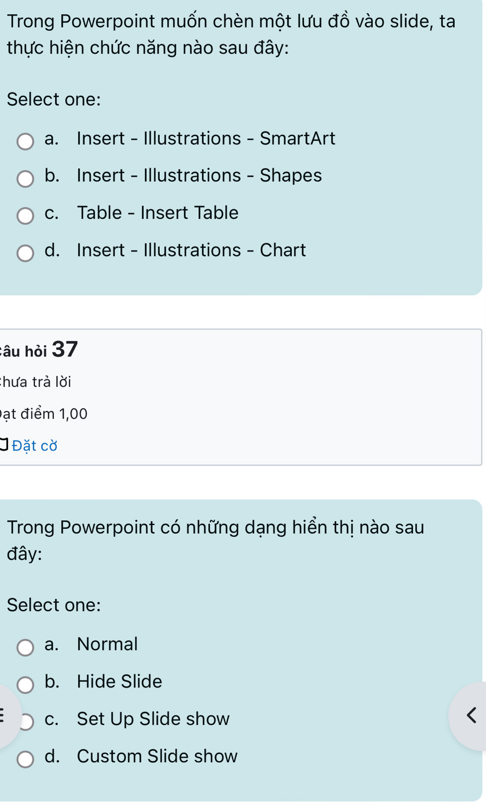 Trong Powerpoint muốn chèn một lưu đồ vào slide, ta
thực hiện chức năng nào sau đây:
Select one:
a. Insert - Illustrations - SmartArt
b. Insert - Illustrations - Shapes
c. Table - Insert Table
d. Insert - Illustrations - Chart
câu hỏi 37
Chưa trả lời
Đạt điểm 1,00
Đặt cờ
Trong Powerpoint có những dạng hiển thị nào sau
đây:
Select one:
a. Normal
b. Hide Slide
c. Set Up Slide show
d. Custom Slide show