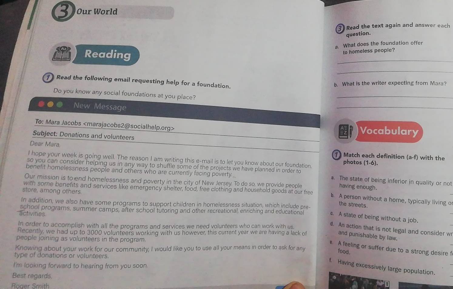 Our World
3 Read the text again and answer each
question.
a. What does the foundation offer
Reading
to homeless people?
_
_
1 Read the following email requesting help for a foundation.
b. What is the writer expecting from Mara?
Do you know any social foundations at you place?
_
New Message
_
To: Mara Jacobs Vocabulary
Subject: Donations and volunteers
Dear Mara 1 Match each definition (a-f) with the
I hope your week is going well. The reason I am writing this e-mail is to let you know about our foundation, photos (1-6).
benefit homelessness people and others who are currently facing poverty 
so you can consider helping us in any way to shuffle some of the projects we have planned in order to a. The state of being inferior in quality or not
Our mission is to end homelessness and poverty in the city of New Jersey. To do so, we provide people
having enough.
store, among others
with some benefits and services like emergency shelter, food, free clothing and household goods at our free b. A person without a home, typically living or
In addition, we also have some programs to support children in homelessness situation, which include pre-
the streets.
school programs, summer camps, after school tutoring and other recreational, enriching and educational c. A state of being without a job.
activities.
In order to accomplish with all the programs and services we need volunteers who can work with us.
d. An action that is not legal and consider wr
Recently, we had up to 3000 volunteers working with us however, this current year we are having a lack of
and punishable by law.
people joining as volunteers in the program.
Knowing about your work for our community, I would like you to use all your means in order to ask for any
. A feeling or suffer due to a strong desire f
food.
type of donations or volunteers.
I'm looking forward to hearing from you soon.
f. Having excessively large population.
Best regards,
Roaer Smith