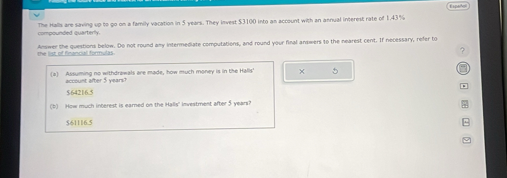 Español
The Halls are saving up to go on a family vacation in 5 years. They invest $3100 into an account with an annual interest rate of 1.43%
compounded quarterly.
Answer the questions below. Do not round any intermediate computations, and round your final answers to the nearest cent. If necessary, refer to
the list of financial formulas.
?
(a) Assuming no withdrawals are made, how much money is in the Halls' × 5
account after 5 years?
$64216.5
(b) How much interest is earned on the Halls' investment after 5 years?
$61116.5