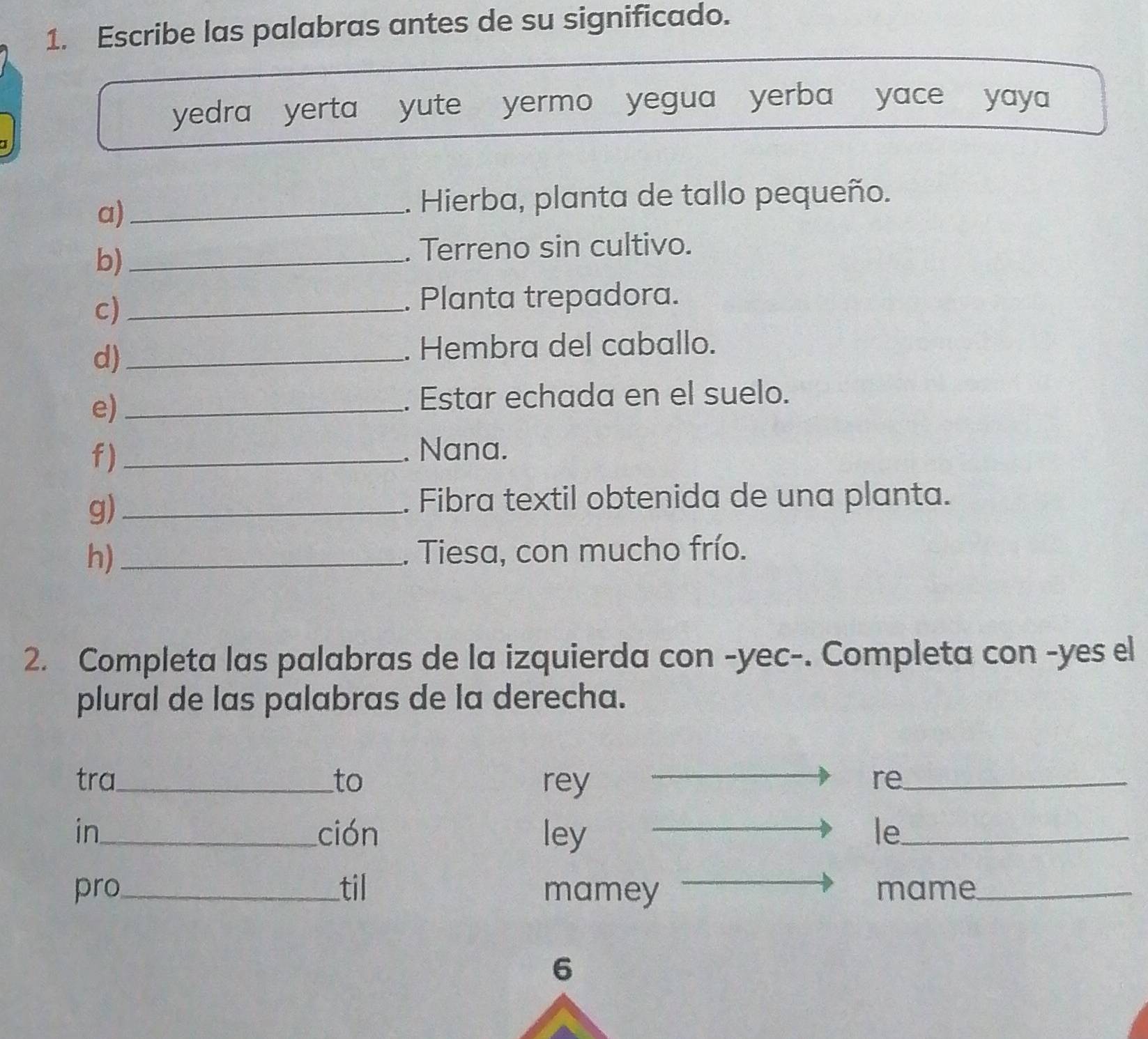 Escribe las palabras antes de su significado. 
yedra yerta yute yermo yegua yerba yace yaya 
a)_ 
. Hierba, planta de tallo pequeño. 
b)_ 
. Terreno sin cultivo. 
c)_ 
. Planta trepadora. 
d)_ 
. Hembra del caballo. 
e)_ 
. Estar echada en el suelo. 
f)_ 
. Nana. 
g)_ 
. Fibra textil obtenida de una planta. 
h) _. Tiesa, con mucho frío. 
2. Completa las palabras de la izquierda con -yec-. Completa con -yes el 
plural de las palabras de la derecha. 
tra_ to rey re_ 
in_ ción ley le_ 
pro_ til mamey mame_ 
6