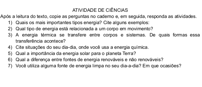 ATIVIDADE DE CIÊNCIAS 
Após a leitura do texto, copie as perguntas no caderno e, em seguida, responda as atividades. 
1) Quais os mais importantes tipos energia? Cite alguns exemplos: 
2) Qual tipo de energia está relacionada a um corpo em movimento? 
3) A energia térmica se transfere entre corpos e sistemas. De quais formas essa 
transferência acontece? 
4) Cite situações do seu dia-dia, onde você usa a energia química. 
5) Qual a importância da energia solar para o planeta Terra? 
6) Qual a diferença entre fontes de energia renováveis e não renováveis? 
7) Você utiliza alguma fonte de energia limpa no seu dia-a-dia? Em que ocasiões?