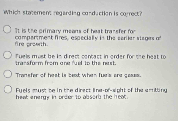 Which statement regarding conduction is correct?
It is the primary means of heat transfer for
compartment fires, especially in the earlier stages of
fire growth.
Fuels must be in direct contact in order for the heat to
transform from one fuel to the next.
Transfer of heat is best when fuels are gases.
Fuels must be in the direct line-of-sight of the emitting
heat energy in order to absorb the heat.