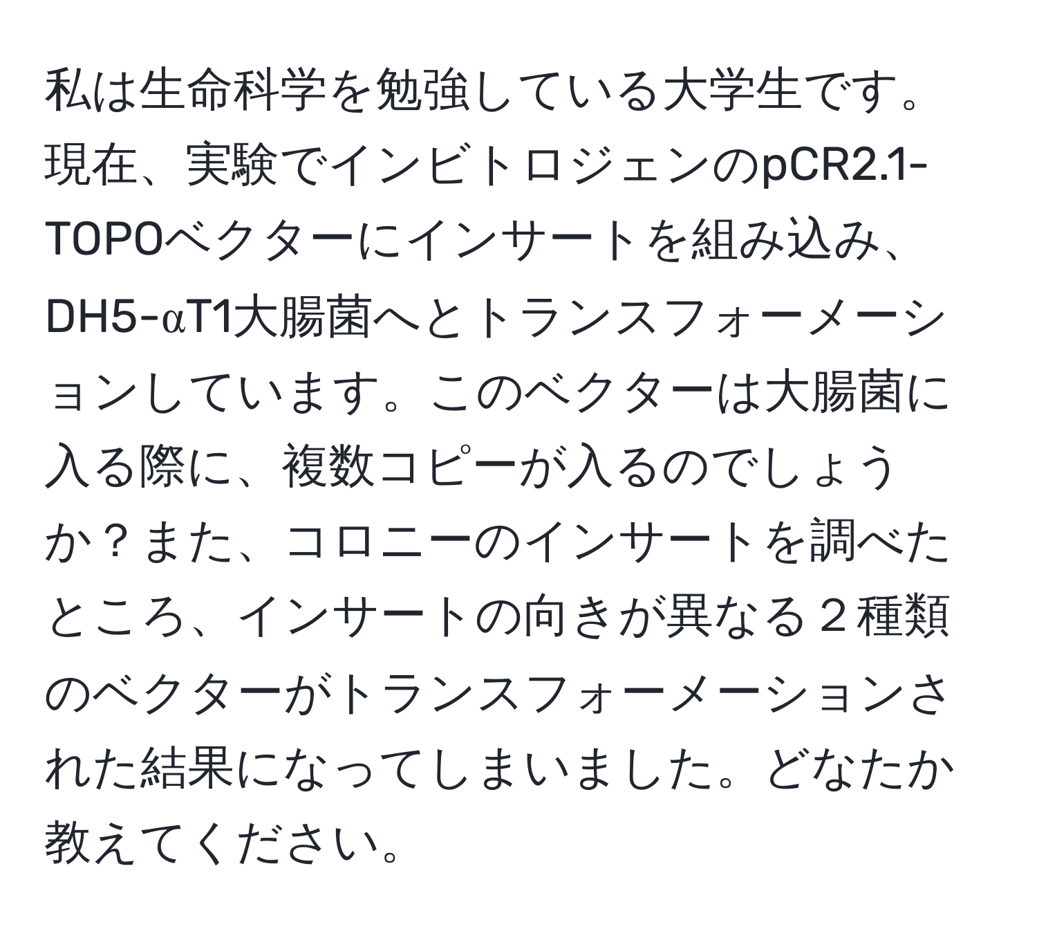 私は生命科学を勉強している大学生です。現在、実験でインビトロジェンのpCR2.1-TOPOベクターにインサートを組み込み、DH5-αT1大腸菌へとトランスフォーメーションしています。このベクターは大腸菌に入る際に、複数コピーが入るのでしょうか？また、コロニーのインサートを調べたところ、インサートの向きが異なる２種類のベクターがトランスフォーメーションされた結果になってしまいました。どなたか教えてください。