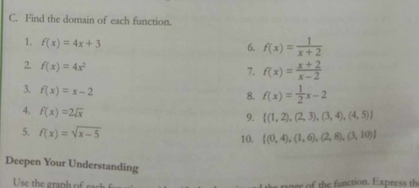 Find the domain of each function. 
1. f(x)=4x+3
6. f(x)= 1/x+2 
2. f(x)=4x^2
7. f(x)= (x+2)/x-2 
3. f(x)=x-2
8. f(x)= 1/2 x-2
4. f(x)=2sqrt(x)
9.  (1,2),(2,3),(3,4),(4,5)
5. f(x)=sqrt(x-5)
10.  (0,4),(1,6),(2,8),(3,10)
Deepen Your Understanding 
Use the graph of ea range of the function. Express th