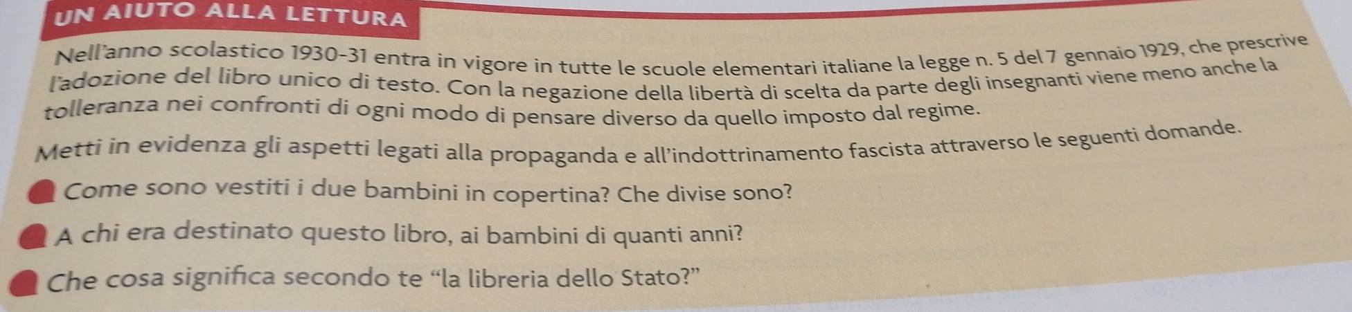 UN AIUTO ALLA LETTURA 
Nell'anno scolastico 1930-31 entra in vigore in tutte le scuole elementari italiane la legge n. 5 del 7 gennaio 1929, che prescrive 
l'adozione del libro unico di testo. Con la negazione della libertà di scelta da parte degli insegnanti viene meno anche la 
tolleranza nei confronti di ogni modo di pensare diverso da quello imposto dal regime. 
Metti in evidenza gli aspetti legati alla propaganda e all’indottrinamento fascista attraverso le seguenti domande. 
Come sono vestiti i due bambini in copertina? Che divise sono? 
A chi era destinato questo libro, ai bambini di quanti anni? 
Che cosa significa secondo te “la libreria dello Stato?”