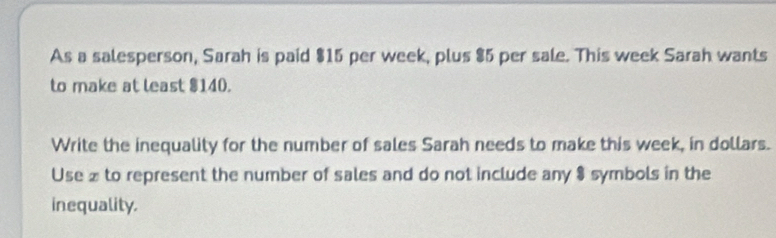 As a salesperson, Sarah is paid $15 per week, plus $5 per sale. This week Sarah wants 
to make at least $140. 
Write the inequality for the number of sales Sarah needs to make this week, in dollars. 
Use x to represent the number of sales and do not include any $ symbols in the 
inequality.