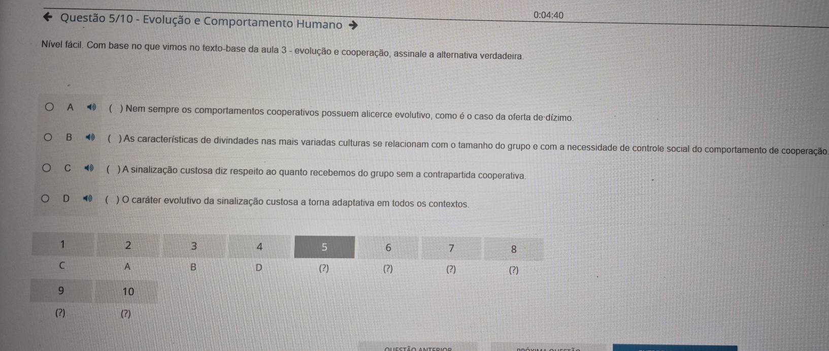 0:04:40
Questão 5/10 - Evolução e Comportamento Humano
Nível fácil. Com base no que vimos no texto-base da aula 3 - evolução e cooperação, assinale a alternativa verdadeira.
A  ) Nem sempre os comportamentos cooperativos possuem alicerce evolutivo, como é o caso da oferta de dízimo.
B ⑲ ( ) As características de divindades nas mais variadas culturas se relacionam com o tamanho do grupo e com a necessidade de controle social do comportamento de cooperação
C ( ) A sinalização custosa diz respeito ao quanto recebemos do grupo sem a contrapartida cooperativa.
D ◀ ( ) O caráter evolutivo da sinalização custosa a torna adaptativa em todos os contextos
(?) (?)