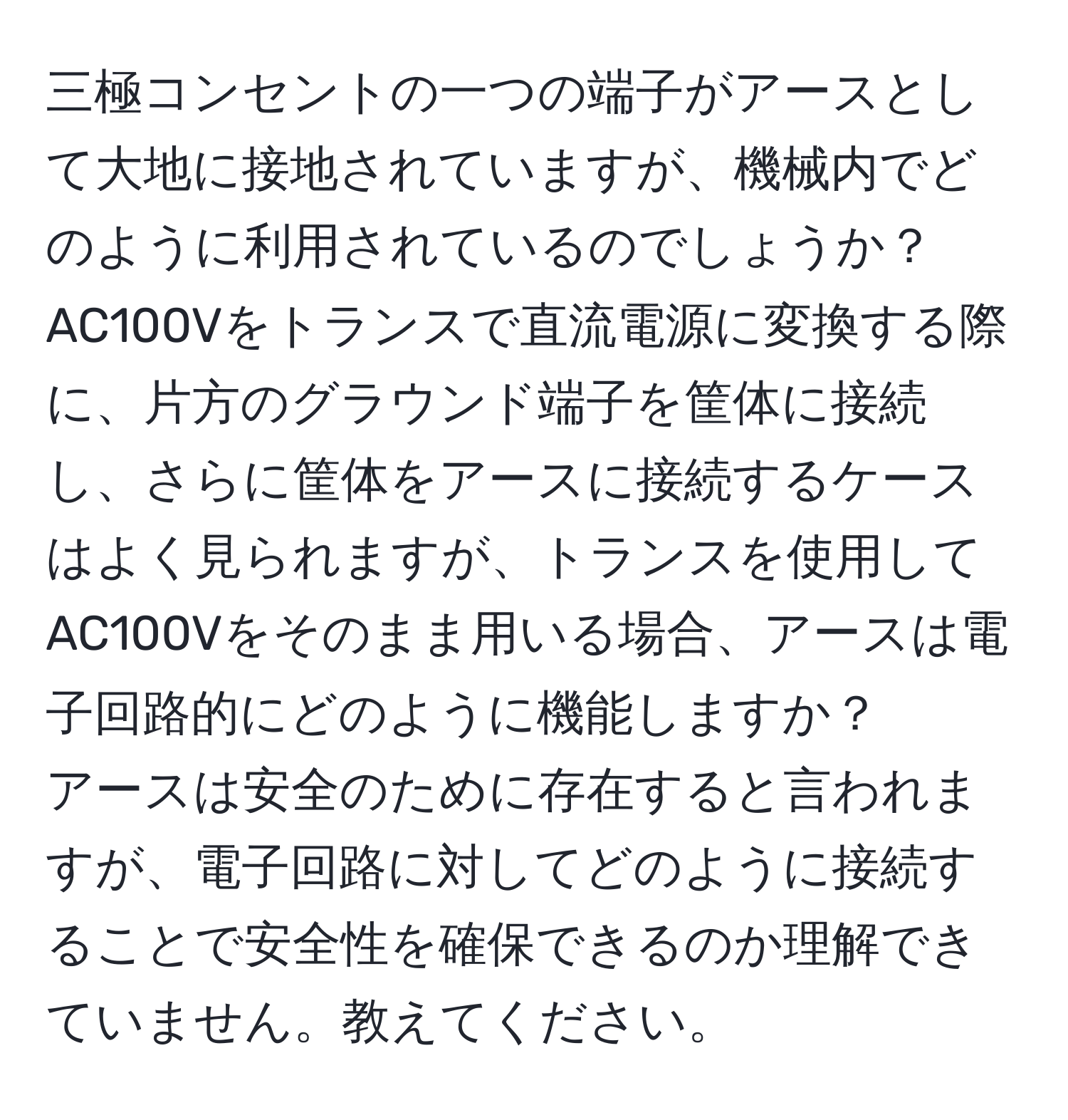 三極コンセントの一つの端子がアースとして大地に接地されていますが、機械内でどのように利用されているのでしょうか？  
AC100Vをトランスで直流電源に変換する際に、片方のグラウンド端子を筐体に接続し、さらに筐体をアースに接続するケースはよく見られますが、トランスを使用してAC100Vをそのまま用いる場合、アースは電子回路的にどのように機能しますか？  
アースは安全のために存在すると言われますが、電子回路に対してどのように接続することで安全性を確保できるのか理解できていません。教えてください。