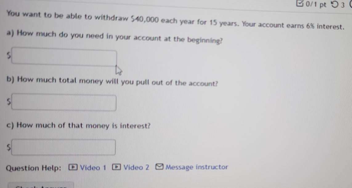 0/1 ptつ3 
You want to be able to withdraw $40,000 each year for 15 years. Your account earns 6% interest. 
a) How much do you need in your account at the beginning? 
overline  
b) How much total money will you pull out of the account? 
□  
_ □  
c) How much of that money is interest? 
S x_1+x_2= □ /□   frac  
Question Help: Video 1 Video 2 Message instructor