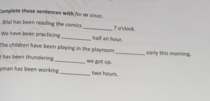 Complete these sentences with for or since. 
Bilal has been reading the comics _7 o’clock. 
We have been practicing _half an hour. 
The children have been playing in the playroom_ early this morning. 
t has been thundering _we got up. 
yman has been working _ two hours.