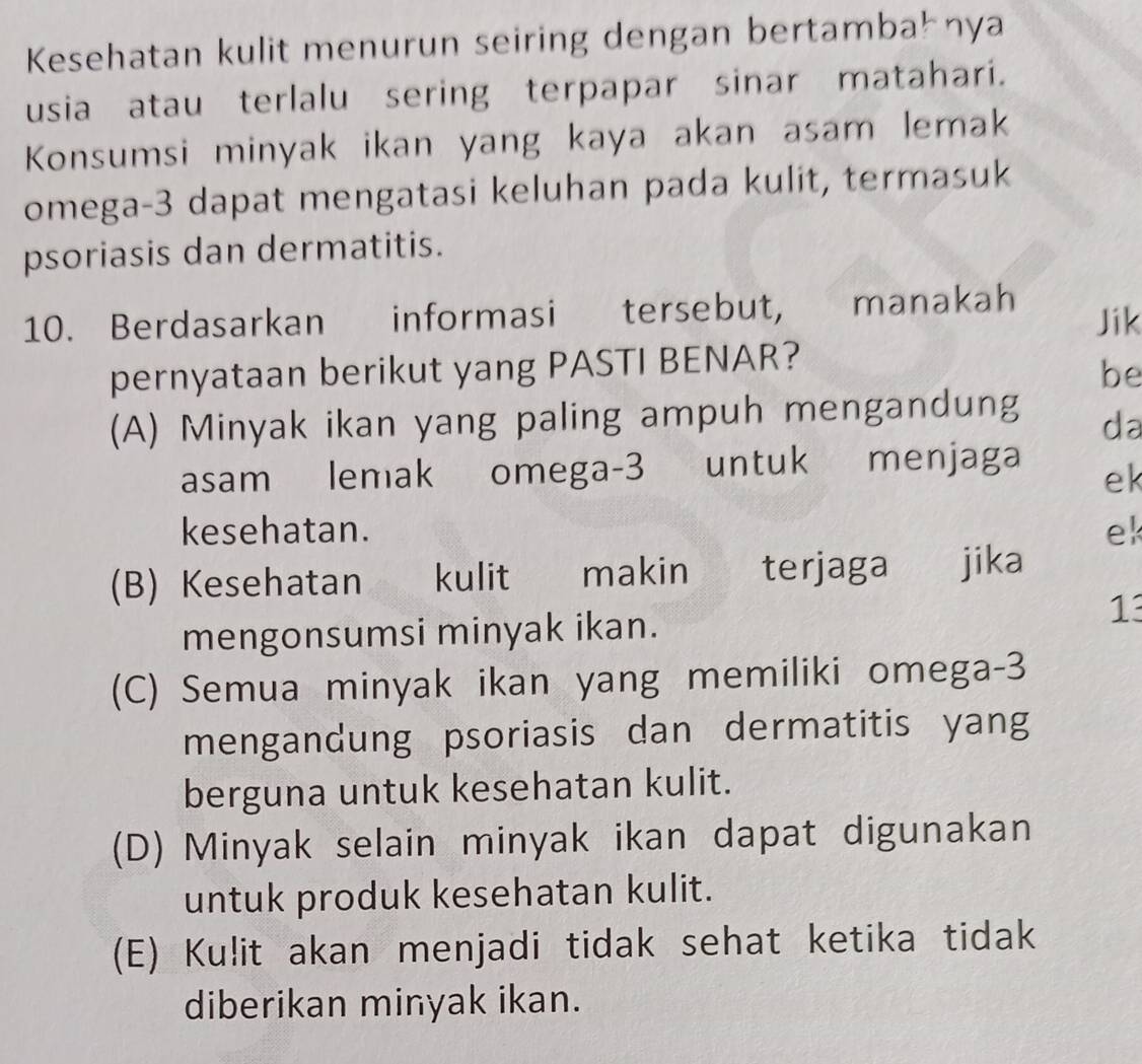 Kesehatan kulit menurun seiring dengan bertambał nya
usia atau terlalu sering terpapar sinar matahari.
Konsumsi minyak ikan yang kaya akan asam lemak
omega -3 dapat mengatasi keluhan pada kulit, termasuk
psoriasis dan dermatitis.
10. Berdasarkan informasi tersebut, manakah Jik
pernyataan berikut yang PASTI BENAR?
be
(A) Minyak ikan yang paling ampuh mengandung
da
asam lemak omega- 3 untuk menjaga
ek
kesehatan. ek
(B) Kesehatan kulit makin terjaga jika
mengonsumsi minyak ikan.
13
(C) Semua minyak ikan yang memiliki omega -3
mengandung psoriasis dan dermatitis yang
berguna untuk kesehatan kulit.
(D) Minyak selain minyak ikan dapat digunakan
untuk produk kesehatan kulit.
(E) Kulit akan menjadi tidak sehat ketika tidak
diberikan minyak ikan.