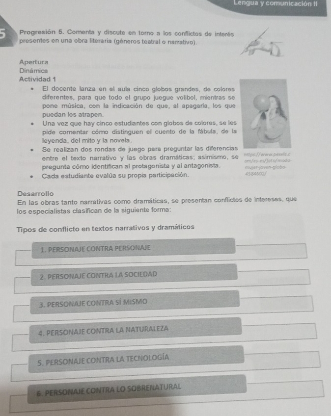 Lengua y comunicación II
5 Progresión 5. Comenta y discute en torno a los conflictos de interés
presentes en una obra literaria (géneros teatral o narrativo).
Apertura
Dinámica
Actividad 1
El docente lanza en el aula cinco globos grandes, de colores
diferentes, para que todo el grupo juegue volibol, mientras se
pone música, con la indicación de que, al apagarla, los que
puedan los atrapen.
Una vez que hay cinco estudiantes con globos de colores, se les
pide comentar cómo distinguen el cuento de la fábula, de la
leyenda, del mito y la novela.
Se realizan dos rondas de juego para preguntar las diferencias
entre el texto narrativo y las obras dramáticas; asimismo, se https://wav.pexels.c
pregunta cómo identifican al protagonista y al antagonista. mujer-joven-globo- om/es-es/ʃoto/moda
Cada estudiante evalúa su propia participación. 4584602/
Desarrollo
En las obras tanto narrativas como dramáticas, se presentan conflictos de intereses, que
los especialistas clasifican de la siguiente forma:
Tipos de conflicto en textos narrativos y dramáticos
1. PERSONAJE CONTRA PERSONAJE
2. PERSONAJE CONTRA LA SOCIEDAD
3. PERSONAJE CONTRA SÍ MISMO
4. PERSONAJE CONTRA LA NATURALEZA
S. PERSONAJE CONTRA LA TECNOLOGÍA
6. PERSONAJE CONTRA LO SOBRENATURAL