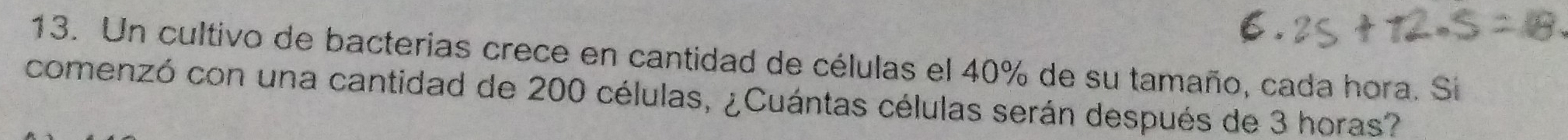 Un cultivo de bacterias crece en cantidad de células el 40% de su tamaño, cada hora. Si 
comenzó con una cantidad de 200 células, ¿Cuántas células serán después de 3 horas?