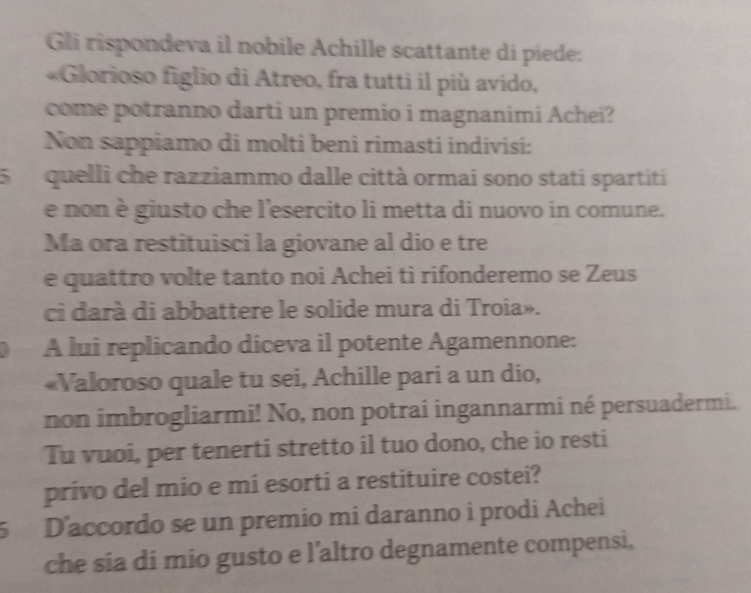 Gli rispondeva il nobile Achille scattante di piede: 
«Glorioso figlio di Atreo, fra tutti il più avido, 
come potranno darti un premio i magnanimi Achei? 
Non sappiamo di molti beni rimasti indivisi: 
5 quelli che razziammo dalle città ormai sono stati spartiti 
e non è giusto che l'esercito li metta di nuovo in comune. 
Ma ora restituisci la giovane al dio e tre 
e quattro volte tanto noi Achei ti rifonderemo se Zeus 
ci darà di abbattere le solide mura di Troia». 
A lui replicando diceva il potente Agamennone: 
«Valoroso quale tu sei, Achille pari a un dio, 
non imbrogliarmi! No, non potrai ingannarmi né persuadermi. 
Tu vuoi, per tenerti stretto il tuo dono, che io resti 
privo del mio e mi esorti a restituire costei? 
5 D'accordo se un premio mi daranno i prodi Achei 
che sia di mio gusto e l’altro degnamente compensi,