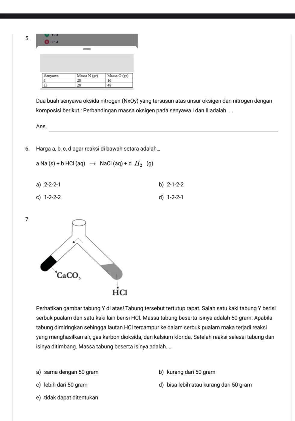 2:4
Dua buah senyawa oksida nitrogen (NxOy) yang tersusun atas unsur oksigen dan nitrogen dengan
komposisi berikut : Perbandingan massa oksigen pada senyawa I dan II adalah ....
_
Ans.
6. Harga a, b, c, d agar reaksi di bawah setara adalah...
a Na(s)+bHCl(aq)to NaCl(aq)+dH_2 (g)
b)
a) 2-2-2-1 2-1-2-2
c) 1-2-2-2 d) 1-2-2-1
7.
Perhatikan gambar tabung Y di atas! Tabung tersebut tertutup rapat. Salah satu kaki tabung Y berisi
serbuk pualam dan satu kaki lain berisi HCl. Massa tabung beserta isinya adalah 50 gram. Apabila
tabung dimiringkan sehingga lautan HCI tercampur ke dalam serbuk pualam maka terjadi reaksi
yang menghasilkan air, gas karbon dioksida, dan kalsium klorida. Setelah reaksi selesai tabung dan
isinya ditimbang. Massa tabung beserta isinya adalah....
a) sama dengan 50 gram b) kurang dari 50 gram
c) lebih dari 50 gram d) bisa lebih atau kurang dari 50 gram
e) tidak dapat ditentukan