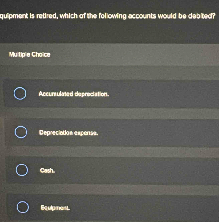 quipment is retired, which of the following accounts would be debited?
Multiple Choice
Accumulated depreciation.
Depreciation expense.
Cash.
Equipment.