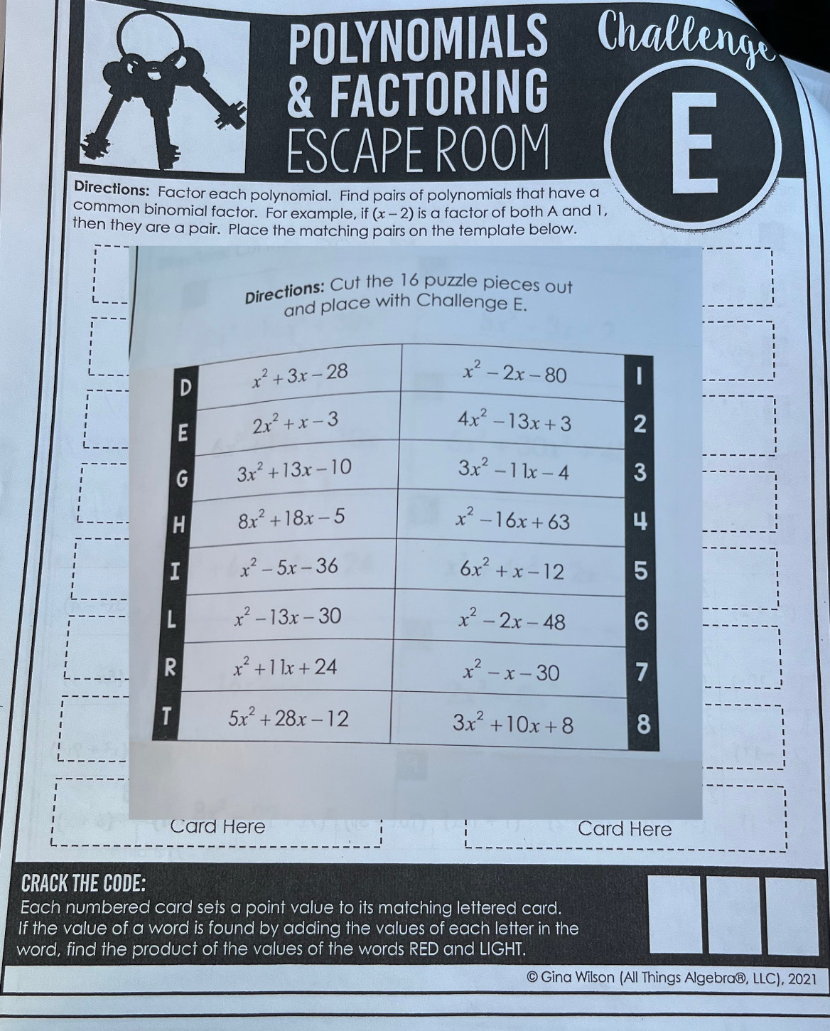 POLYNOMIALS Challenge
& FACTORING
ESCAPE ROOM
Directions: Factor each polynomial. Find pairs of polynomials that have a
F
common binomial factor. For example, if(x-2) is a factor of both A and 1,
then they are a pair. Place the matching pairs on the template below.
Directions: Cut the 16 puzzle pieces out
and place with Challenge E.
Card Here Card Here
CRACK THE CODE:
Each numbered card sets a point value to its matching lettered card.
If the value of a word is found by adding the values of each letter in the
word, find the product of the values of the words RED and LIGHT.
© Gina Wilson (All Things Algebra®, LLC), 2021