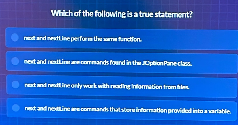 Which of the following is a true statement?
next and nextLine perform the same function.
next and nextLine are commands found in the JOptionPane class.
next and nextLine only work with reading information from files.
next and nextLine are commands that store information provided into a variable.