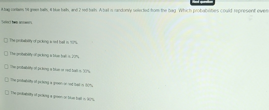 Next question
A bag contains 14 green balls, 4 blue balls, and 2 red balls. A ball is randomly selected from the bag. Which probabilities could represent even
Select two answers.
The probability of picking a red ball is 10%.
The probability of picking a blue ball is 20%.
The probability of picking a blue or red ball is 30%
The probability of picking a green or red ball is 80%.
The probability of picking a green or blue ball is 90%