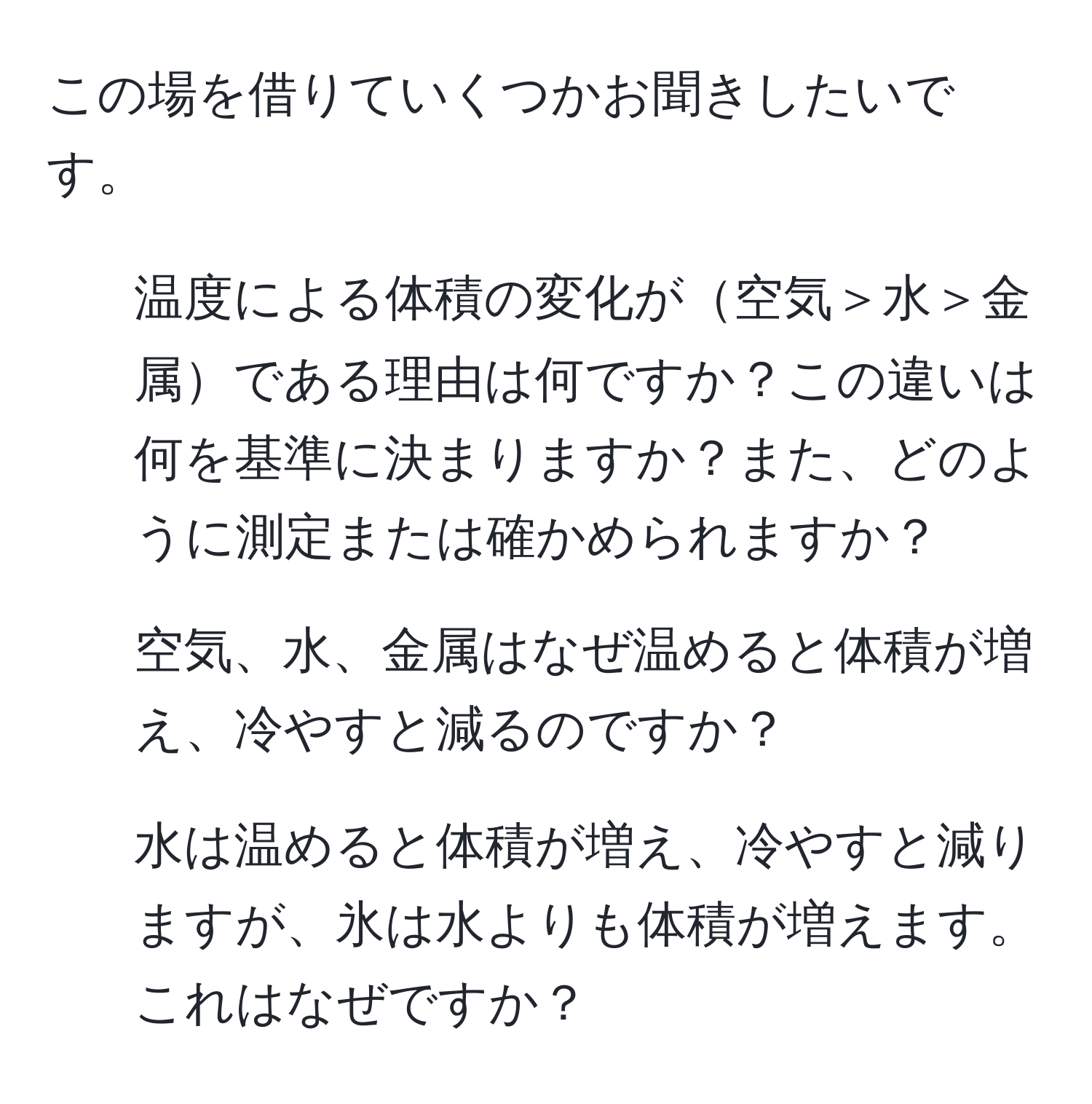 この場を借りていくつかお聞きしたいです。  
1. 温度による体積の変化が空気＞水＞金属である理由は何ですか？この違いは何を基準に決まりますか？また、どのように測定または確かめられますか？  
2. 空気、水、金属はなぜ温めると体積が増え、冷やすと減るのですか？  
3. 水は温めると体積が増え、冷やすと減りますが、氷は水よりも体積が増えます。これはなぜですか？