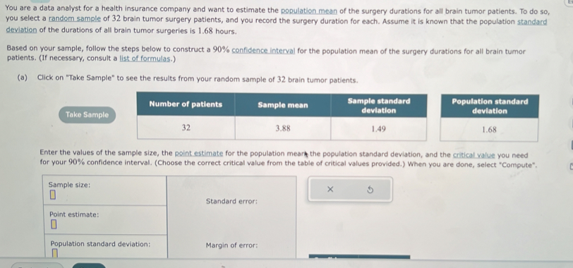 You are a data analyst for a health insurance company and want to estimate the population mean of the surgery durations for all brain tumor patients. To do so, 
you select a random sample of 32 brain tumor surgery patients, and you record the surgery duration for each. Assume it is known that the population standard 
deviation of the durations of all brain tumor surgeries is 1.68 hours. 
Based on your sample, follow the steps below to construct a 90% confidence interval for the population mean of the surgery durations for all brain tumor 
patients. (If necessary, consult a list of formulas.) 
(a) Click on "Take Sample" to see the results from your random sample of 32 brain tumor patients. 
opulation standard 
Take deviation
1.68
Enter the values of the sample size, the point estimate for the population mear the population standard deviation, and the critical value you need 
for your 90% confidence interval. (Choose the correct critical value from the table of critical values provided.) When you are done, select "Compute". 
Sample size: 
× 5 
Standard error: 
Point estimate: 
Population standard deviation: Margin of error: