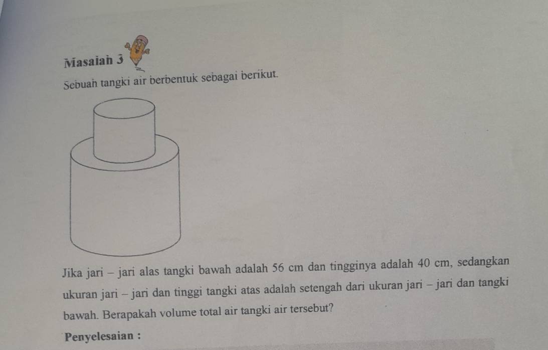 Masaiah 3 
Sebuah tangki air berbentuk sebagai berikut. 
Jika jari - jari alas tangki bawah adalah 56 cm dan tingginya adalah 40 cm, sedangkan 
ukuran jari - jari dan tinggi tangki atas adalah setengah dari ukuran jari - jari dan tangki 
bawah. Berapakah volume total air tangki air tersebut? 
Penyelesaian :