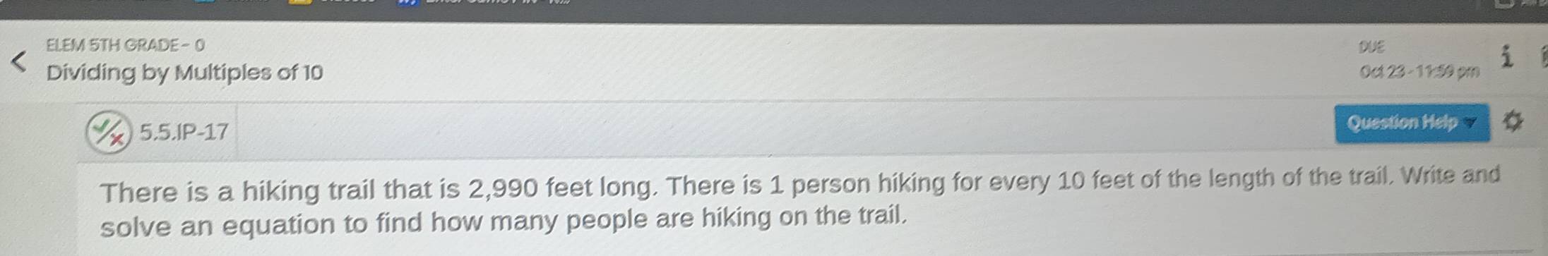 ELEM 5TH GRADE - 0 DUE 
Dividing by Multiples of 10 0c 23 - 11:50 pm 
X 5.5.IP-17 Question Help 
There is a hiking trail that is 2,990 feet long. There is 1 person hiking for every 10 feet of the length of the trail. Write and 
solve an equation to find how many people are hiking on the trail.