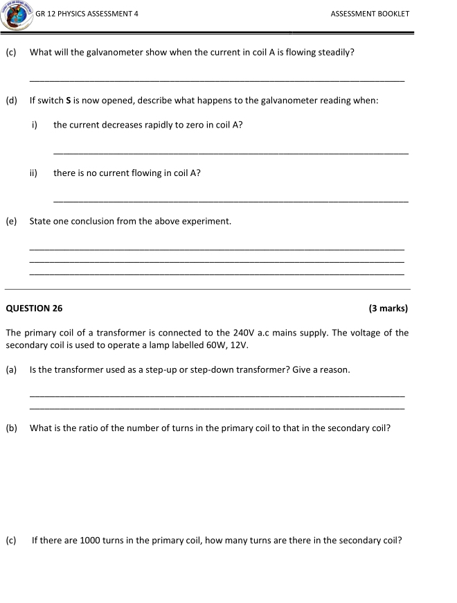 GR 12 PHYSICS ASSESSMENT 4 ASSESSMENT BOOKLET 
(c) What will the galvanometer show when the current in coil A is flowing steadily? 
_ 
(d) If switch S is now opened, describe what happens to the galvanometer reading when: 
i) the current decreases rapidly to zero in coil A? 
_ 
ii) there is no current flowing in coil A? 
_ 
(e) State one conclusion from the above experiment. 
_ 
_ 
_ 
_ 
QUESTION 26 (3 marks) 
The primary coil of a transformer is connected to the 240V a.c mains supply. The voltage of the 
secondary coil is used to operate a lamp labelled 60W, 12V. 
(a) Is the transformer used as a step-up or step-down transformer? Give a reason. 
_ 
_ 
(b) What is the ratio of the number of turns in the primary coil to that in the secondary coil? 
(c) If there are 1000 turns in the primary coil, how many turns are there in the secondary coil?