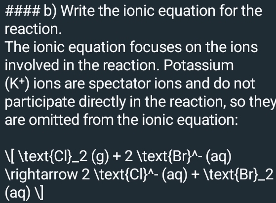 #### b) Write the ionic equation for the 
reaction. 
The ionic equation focuses on the ions 
involved in the reaction. Potassium
(K^+) ions are spectator ions and do not 
participate directly in the reaction, so they 
are omitted from the ionic equation: 
[   CI . _ 2(g)+2 Vtext(Br)^(wedge)-(aq)
arrow 2  (CI)^(wedge)-(aq)+1text Br _ 2
(aq) ]