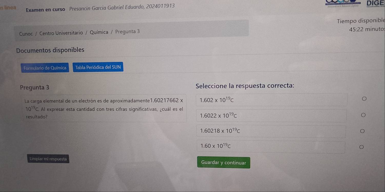 linea Examen en curso Presancin Garcia Gabriel Eduardo, 2024011913
DIGE
Tiempo disponible
45:22
Cunoc / Centro Universitario / Química / Pregunta 3 minuto
Documentos disponibles
Formulario de Química Tabla Periódica del SUN
Pregunta 3 Seleccione la respuesta correcta:
La carga elemental de un electrón es de aproximadamente1. 60217662 x 1.602* 10^(19)C
10^(19)C. Al expresar esta cantidad con tres cifras significativas, ¿cuál es el
resultado?
1.6022* 10^(19)C
1.60218* 10^(19)C
1.60* 10^(19)C
Limpiar mi respuesta Guardar y continuar