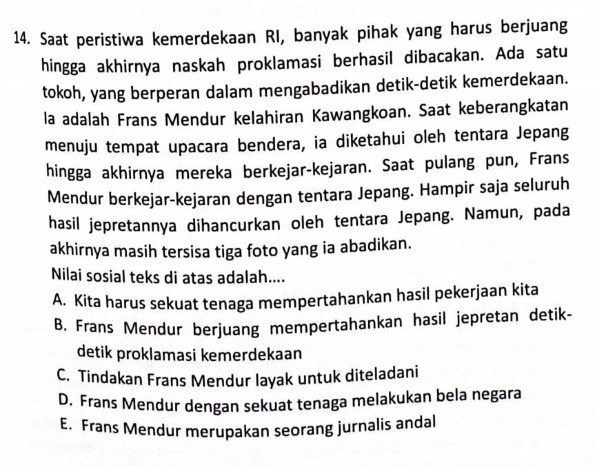 Saat peristiwa kemerdekaan RI, banyak pihak yang harus berjuang
hingga akhirnya naskah proklamasi berhasil dibacakan. Ada satu
tokoh, yang berperan dalam mengabadikan detik-detik kemerdekaan.
la adalah Frans Mendur kelahiran Kawangkoan. Saat keberangkatan
menuju tempat upacara bendera, ia diketahui oleh tentara Jepang
hingga akhirnya mereka berkejar-kejaran. Saat pulang pun, Frans
Mendur berkejar-kejaran dengan tentara Jepang. Hampir saja seluruh
hasil jepretannya dihancurkan oleh tentara Jepang. Namun, pada
akhirnya masih tersisa tiga foto yang ia abadikan.
Nilai sosial teks di atas adalah....
A. Kita harus sekuat tenaga mempertahankan hasil pekerjaan kita
B. Frans Mendur berjuang mempertahankan hasil jepretan detik-
detik proklamasi kemerdekaan
C. Tindakan Frans Mendur layak untuk diteladani
D. Frans Mendur dengan sekuat tenaga melakukan bela negara
E. Frans Mendur merupakan seorang jurnalis andal