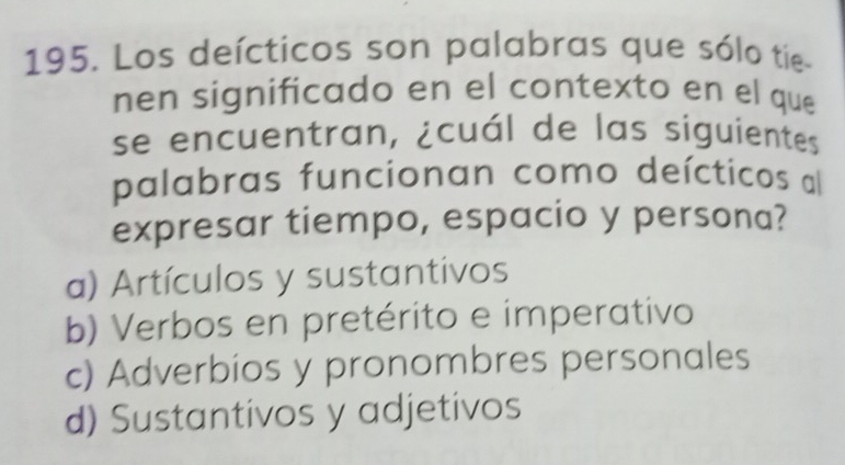 Los deícticos son palabras que sólo tie
nen significado en el contexto en el que
se encuentran, ¿cuál de las siguientes
palabras funcionan como deícticos al
expresar tiempo, espacio y persona?
a) Artículos y sustantivos
b) Verbos en pretérito e imperativo
c) Adverbios y pronombres personales
d) Sustantivos y adjetivos